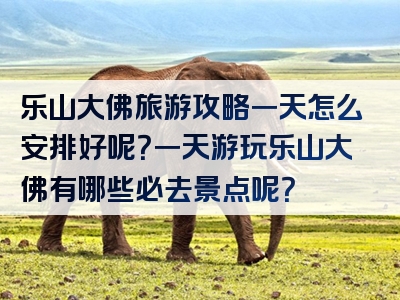 乐山大佛旅游攻略一天怎么安排好呢？一天游玩乐山大佛有哪些必去景点呢？
