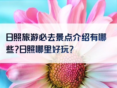 日照旅游必去景点介绍有哪些？日照哪里好玩？