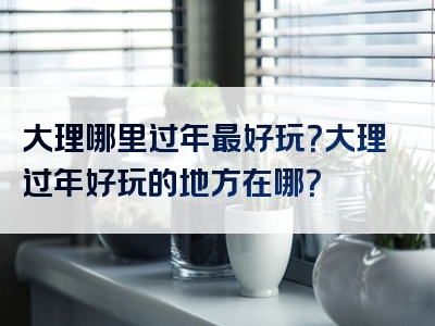 大理哪里过年最好玩？大理过年好玩的地方在哪？