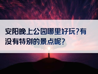 安阳晚上公园哪里好玩？有没有特别的景点呢？