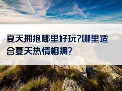 夏天拥抱哪里好玩？哪里适合夏天热情相拥？