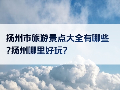 扬州市旅游景点大全有哪些？扬州哪里好玩？
