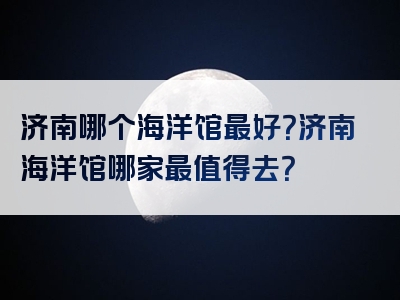 济南哪个海洋馆最好？济南海洋馆哪家最值得去？