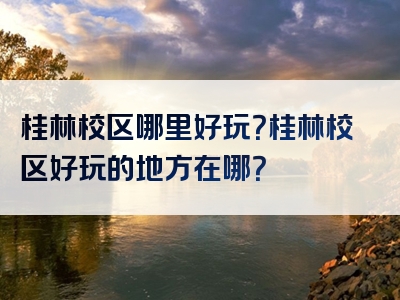 桂林校区哪里好玩？桂林校区好玩的地方在哪？