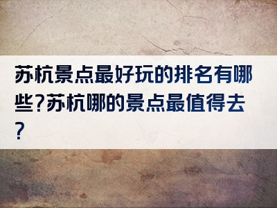 苏杭景点最好玩的排名有哪些？苏杭哪的景点最值得去？