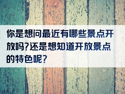 你是想问最近有哪些景点开放吗？还是想知道开放景点的特色呢？