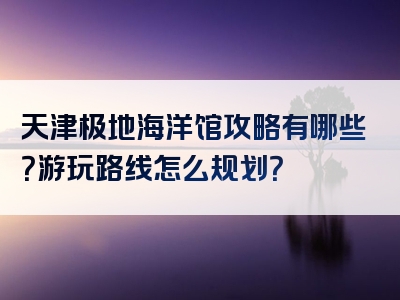 天津极地海洋馆攻略有哪些？游玩路线怎么规划？
