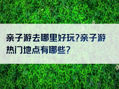 亲子游去哪里好玩？亲子游热门地点有哪些？