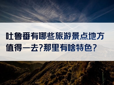 吐鲁番有哪些旅游景点地方值得一去？那里有啥特色？