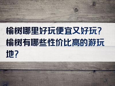 榆树哪里好玩便宜又好玩？榆树有哪些性价比高的游玩地？