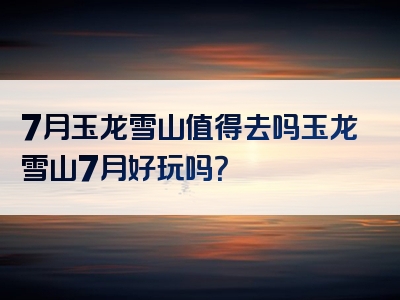 7月玉龙雪山值得去吗玉龙雪山7月好玩吗？