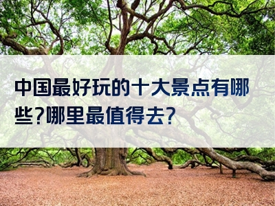 中国最好玩的十大景点有哪些？哪里最值得去？