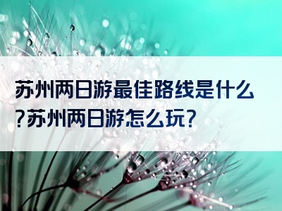 苏州两日游最佳路线是什么？苏州两日游怎么玩？