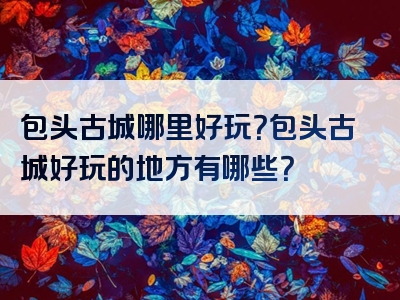 包头古城哪里好玩？包头古城好玩的地方有哪些？