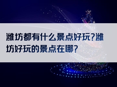 潍坊都有什么景点好玩？潍坊好玩的景点在哪？