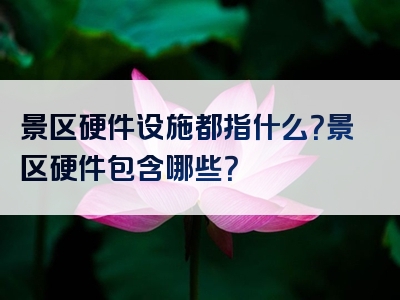 景区硬件设施都指什么？景区硬件包含哪些？