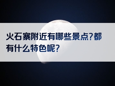 火石寨附近有哪些景点？都有什么特色呢？