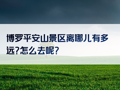 博罗平安山景区离哪儿有多远？怎么去呢？