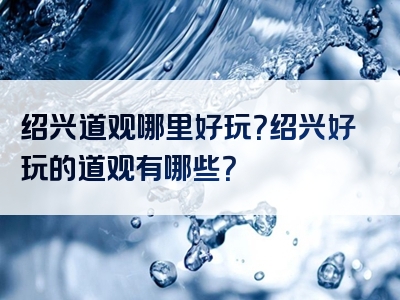 绍兴道观哪里好玩？绍兴好玩的道观有哪些？