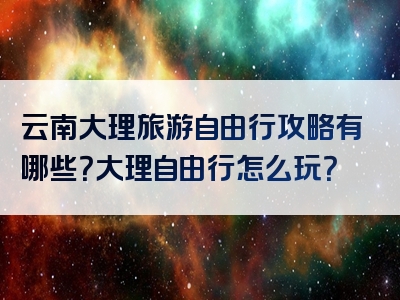 云南大理旅游自由行攻略有哪些？大理自由行怎么玩？