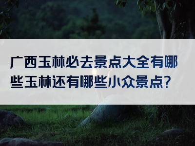 广西玉林必去景点大全有哪些玉林还有哪些小众景点？