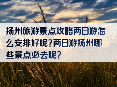 扬州旅游景点攻略两日游怎么安排好呢？两日游扬州哪些景点必去呢？