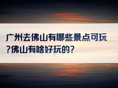 广州去佛山有哪些景点可玩？佛山有啥好玩的？