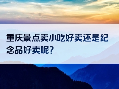 重庆景点卖小吃好卖还是纪念品好卖呢？