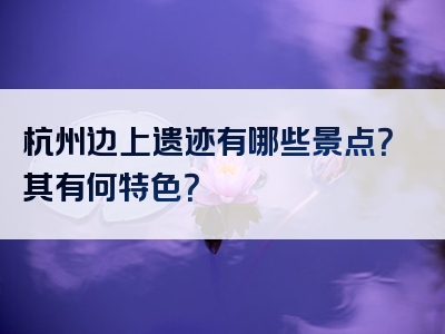 杭州边上遗迹有哪些景点？其有何特色？