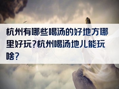 杭州有哪些喝汤的好地方哪里好玩？杭州喝汤地儿能玩啥？