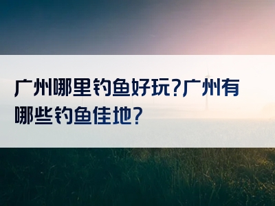 广州哪里钓鱼好玩？广州有哪些钓鱼佳地？