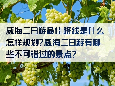 威海二日游最佳路线是什么怎样规划？威海二日游有哪些不可错过的景点？