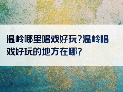 温岭哪里唱戏好玩？温岭唱戏好玩的地方在哪？