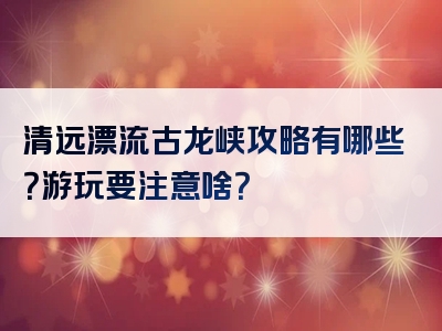 清远漂流古龙峡攻略有哪些？游玩要注意啥？