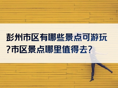 彭州市区有哪些景点可游玩？市区景点哪里值得去？