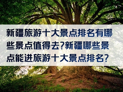 新疆旅游十大景点排名有哪些景点值得去？新疆哪些景点能进旅游十大景点排名？