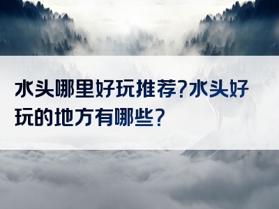 水头哪里好玩推荐？水头好玩的地方有哪些？