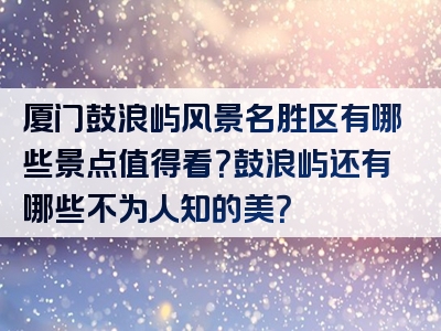 厦门鼓浪屿风景名胜区有哪些景点值得看？鼓浪屿还有哪些不为人知的美？