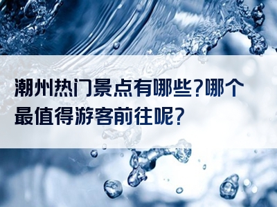 潮州热门景点有哪些？哪个最值得游客前往呢？