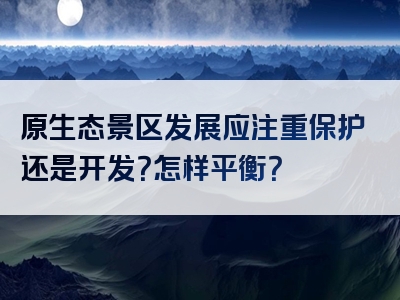 原生态景区发展应注重保护还是开发？怎样平衡？