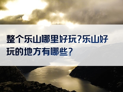 整个乐山哪里好玩？乐山好玩的地方有哪些？