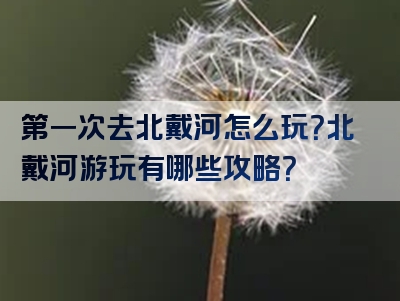 第一次去北戴河怎么玩？北戴河游玩有哪些攻略？