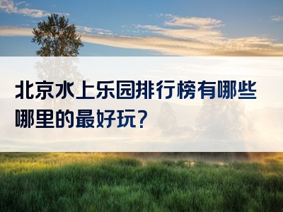 北京水上乐园排行榜有哪些哪里的最好玩？