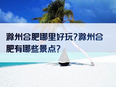 滁州合肥哪里好玩？滁州合肥有哪些景点？
