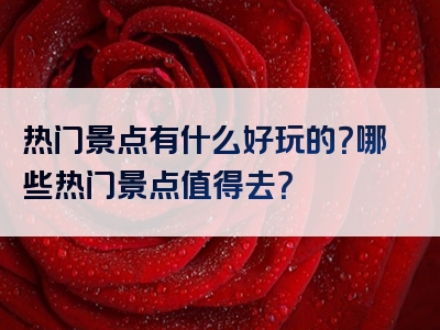 热门景点有什么好玩的？哪些热门景点值得去？
