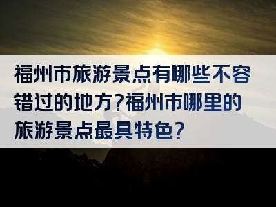 福州市旅游景点有哪些不容错过的地方？福州市哪里的旅游景点最具特色？