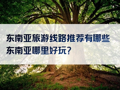 东南亚旅游线路推荐有哪些东南亚哪里好玩？