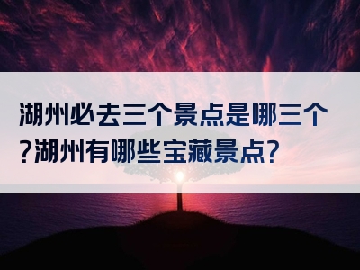 湖州必去三个景点是哪三个？湖州有哪些宝藏景点？