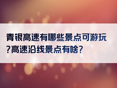 青银高速有哪些景点可游玩？高速沿线景点有啥？