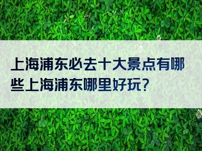 上海浦东必去十大景点有哪些上海浦东哪里好玩？